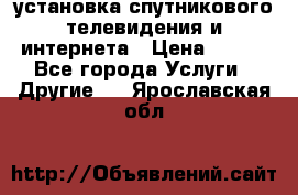 установка спутникового телевидения и интернета › Цена ­ 500 - Все города Услуги » Другие   . Ярославская обл.